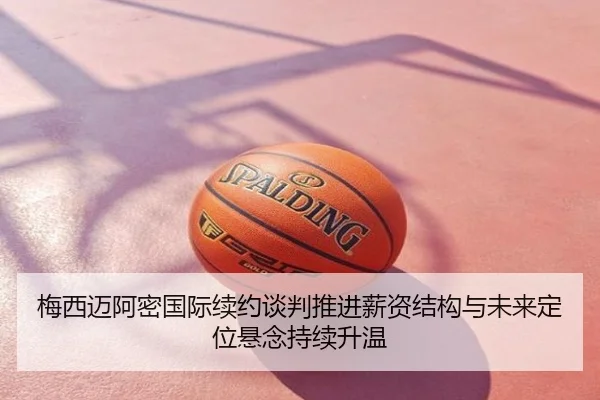 梅西迈阿密国际续约谈判推进薪资结构与未来定位悬念持续升温